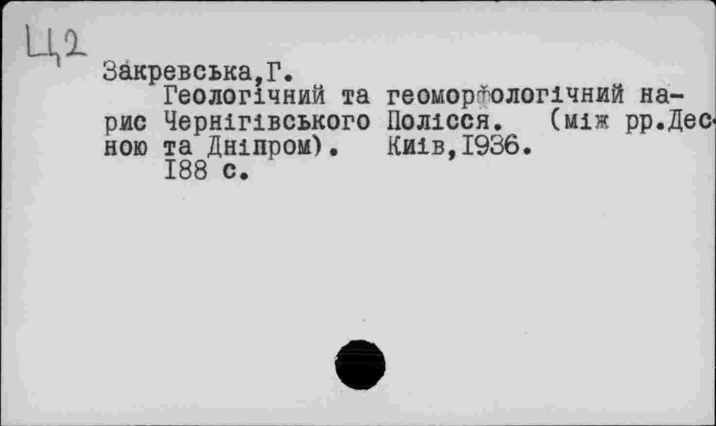 ﻿Ill
Закревська,Г.
Геологічний та геоморфологічний нарис Чернігівського Полісся. (між рр.Дес-ною та Дніпром). Киів,І936.
188 с.